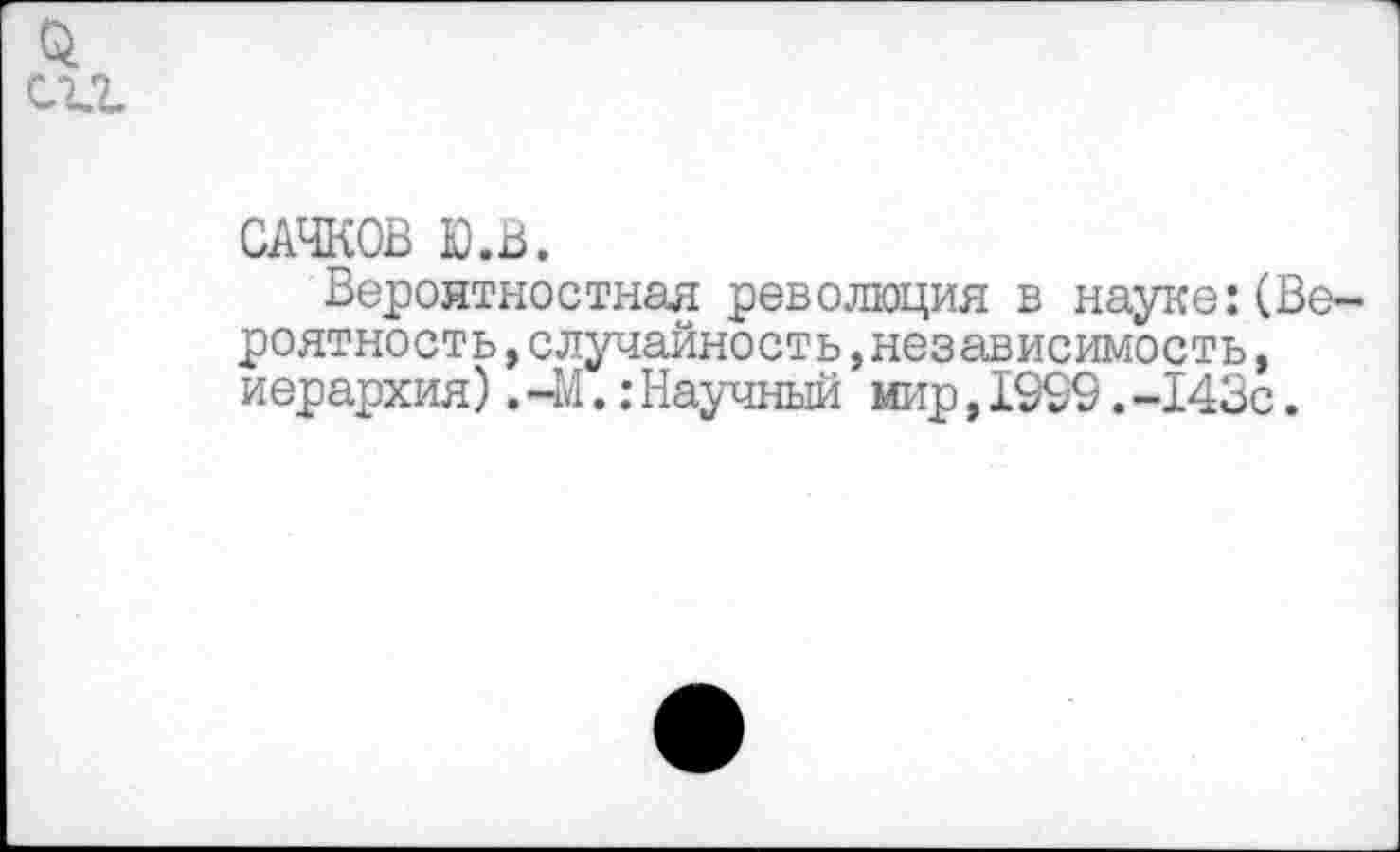 ﻿0.
С2Л
САЧКОВ Ю.В.
Вероятностная революция в науке:(Вероятность ,случайность »независимость, иерархия).-М.:Научный мир,1999.-143с.